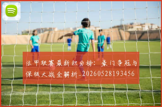 法甲联赛最新积分榜:豪门争冠与保级大战全解析_20260528193456