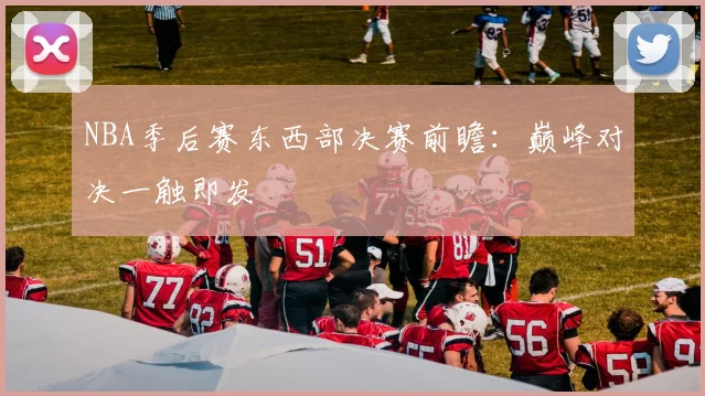 NBA季后赛东西部决赛前瞻：巅峰对决一触即发