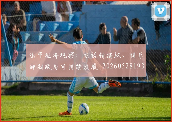 法甲经济观察:电视转播权、俱乐部财政与可持续发展_20260528193455_20260610170118