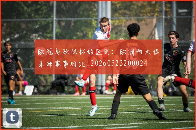 欧冠与欧联杯的区别：欧洲两大俱乐部赛事对比_20260523200024