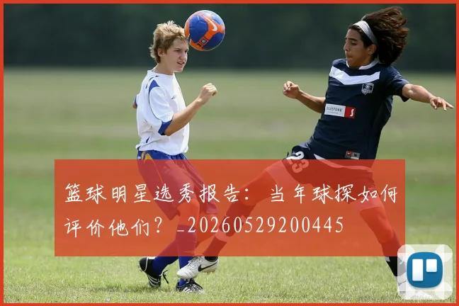 篮球明星选秀报告：当年球探如何评价他们？_20260529200445