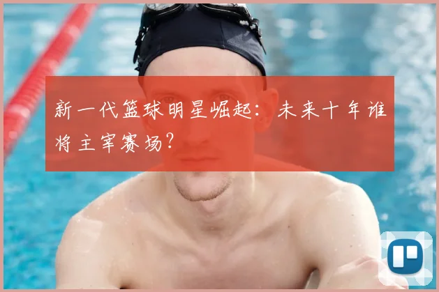 新一代篮球明星崛起：未来十年谁将主宰赛场？