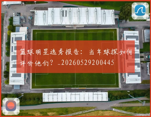 篮球明星选秀报告：当年球探如何评价他们？_20260529200445