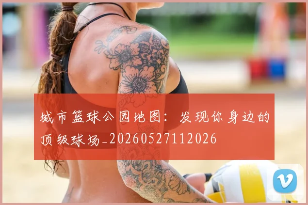 城市篮球公园地图：发现你身边的顶级球场_20260527112026