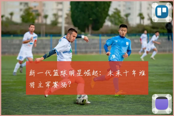 新一代篮球明星崛起:未来十年谁将主宰赛场?